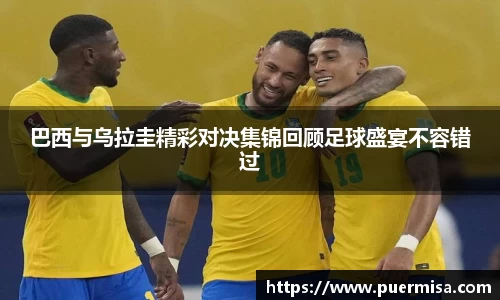 巴西与乌拉圭精彩对决集锦回顾足球盛宴不容错过